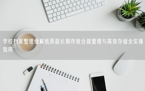 学校档案整理缓解纸质超长期存放合规管理与高效存储全实操指南
