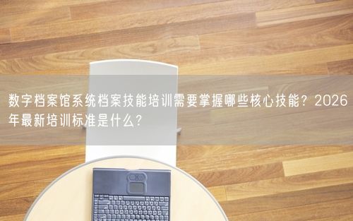 数字档案馆系统档案技能培训需要掌握哪些核心技能？2026年最新培训标准是什么？