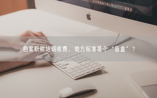 档案职称培训收费，地方标准是个“盲盒”？