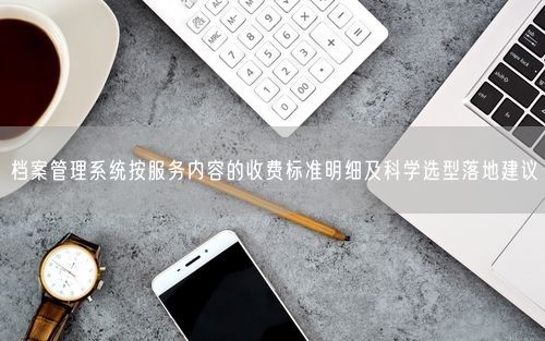 档案管理系统按服务内容的收费标准明细及科学选型落地建议