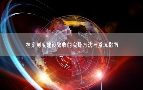 档案制度建设验收的实操方法与避坑指南