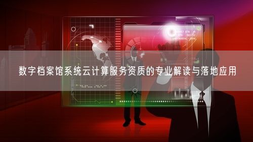数字档案馆系统云计算服务资质的专业解读与落地应用