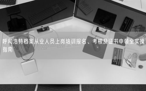 呼和浩特档案从业人员上岗培训报名、考核及证书申领全实操指南