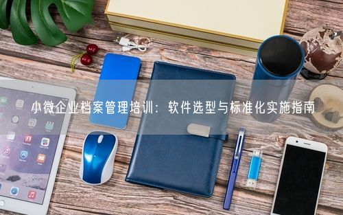 小微企业档案管理培训：软件选型与标准化实施指南