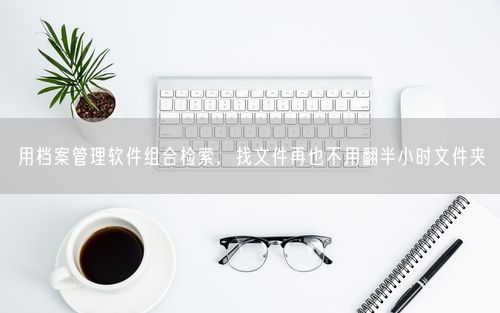 用档案管理软件组合检索，找文件再也不用翻半小时文件夹