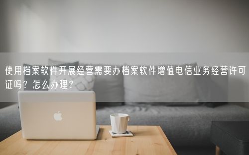 使用档案软件开展经营需要办档案软件增值电信业务经营许可证吗？怎么办理？