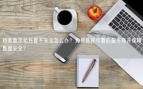 档案数字化托管不安全怎么办？如何选择可靠的服务商并保障数据安全？
