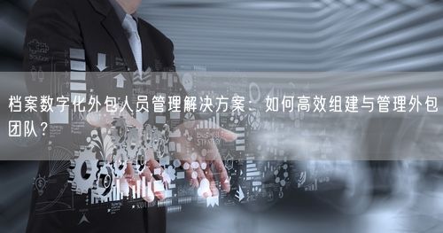 档案数字化外包人员管理解决方案：如何高效组建与管理外包团队？
