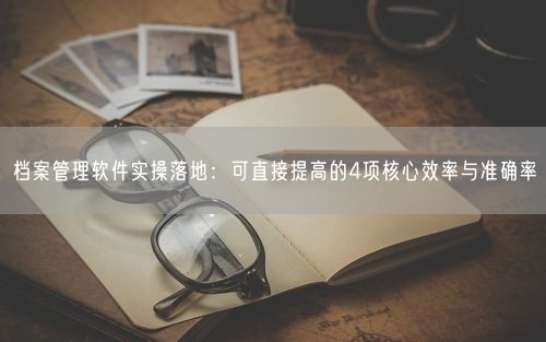 档案管理软件实操落地：可直接提高的4项核心效率与准确率