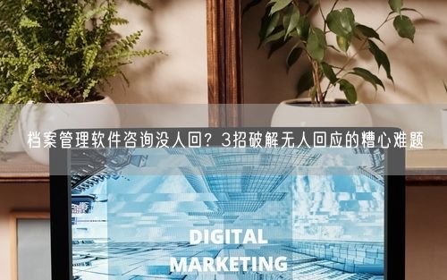 档案管理软件咨询没人回？3招破解无人回应的糟心难题