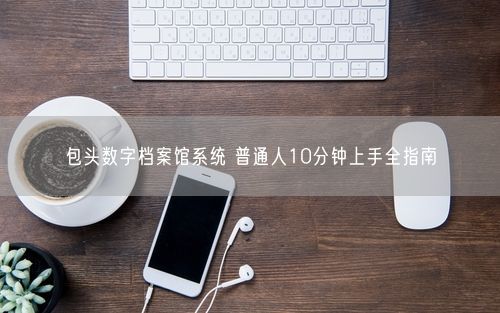 包头数字档案馆系统 普通人10分钟上手全指南