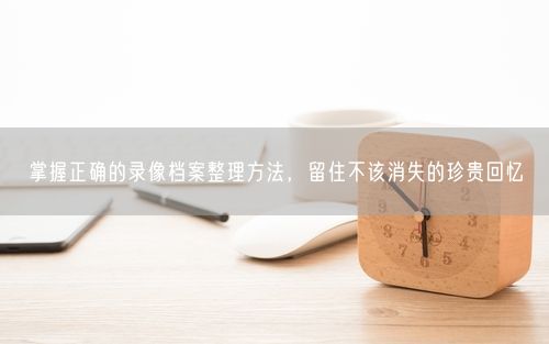掌握正确的录像档案整理方法，留住不该消失的珍贵回忆