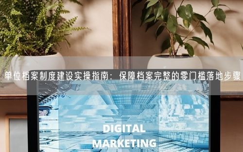 单位档案制度建设实操指南：保障档案完整的零门槛落地步骤