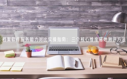 档案软件服务能力对比实操指南：三个核心维度落地测评方法