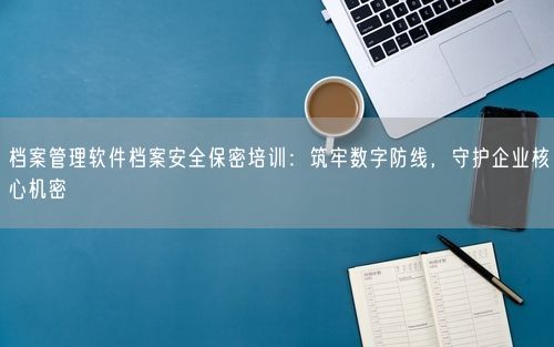 档案管理软件档案安全保密培训：筑牢数字防线，守护企业核心机密