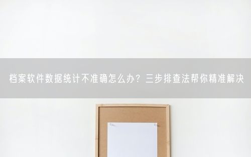 档案软件数据统计不准确怎么办？三步排查法帮你精准解决