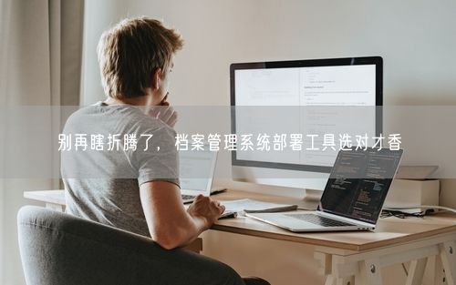 别再瞎折腾了，档案管理系统部署工具选对才香