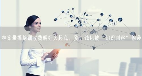 档案录播培训收费明细大起底，别让钱包被“知识刺客”偷袭