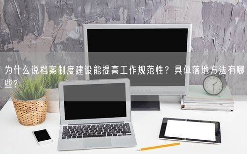 为什么说档案制度建设能提高工作规范性？具体落地方法有哪些？