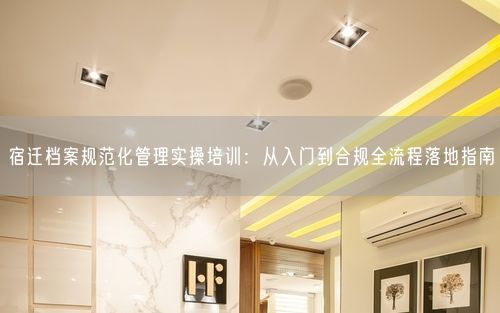 宿迁档案规范化管理实操培训：从入门到合规全流程落地指南