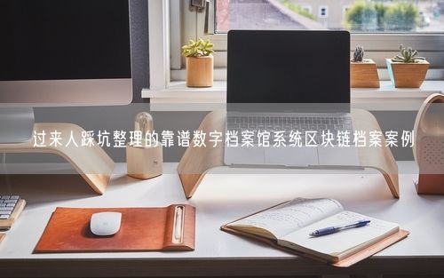 过来人踩坑整理的靠谱数字档案馆系统区块链档案案例