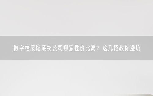 数字档案馆系统公司哪家性价比高？这几招教你避坑