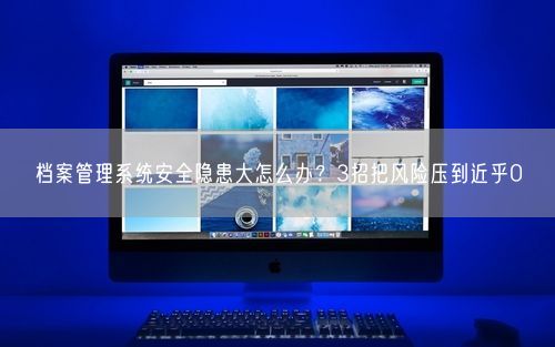 档案管理系统安全隐患大怎么办？3招把风险压到近乎0