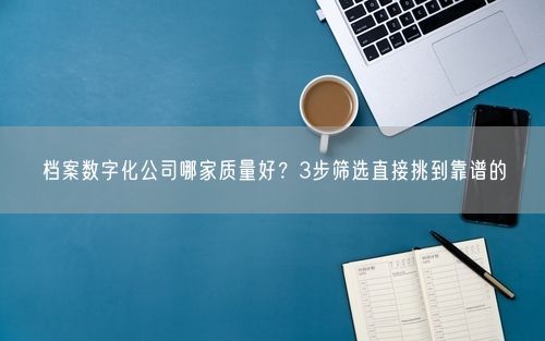档案数字化公司哪家质量好？3步筛选直接挑到靠谱的