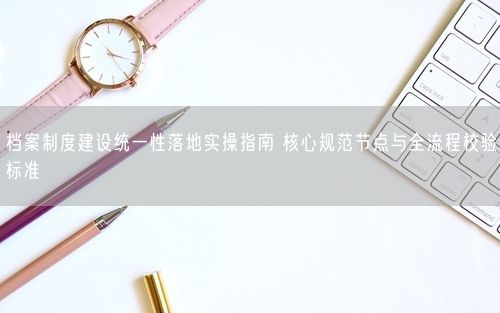 档案制度建设统一性落地实操指南 核心规范节点与全流程校验标准