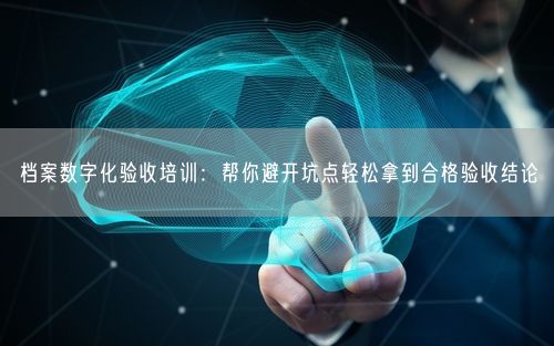 档案数字化验收培训：帮你避开坑点轻松拿到合格验收结论