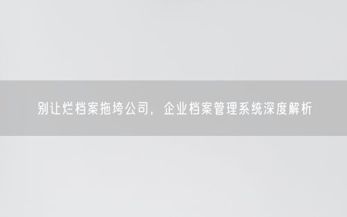 别让烂档案拖垮公司，企业档案管理系统深度解析
