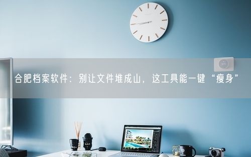 合肥档案软件：别让文件堆成山，这工具能一键“瘦身”