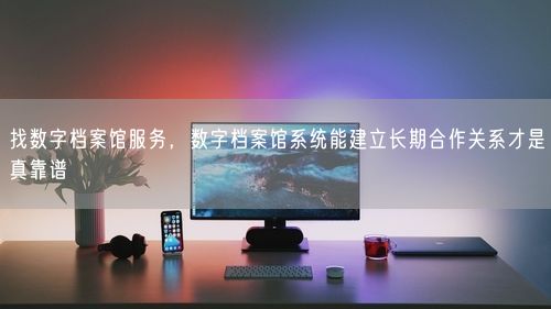 找数字档案馆服务，数字档案馆系统能建立长期合作关系才是真靠谱