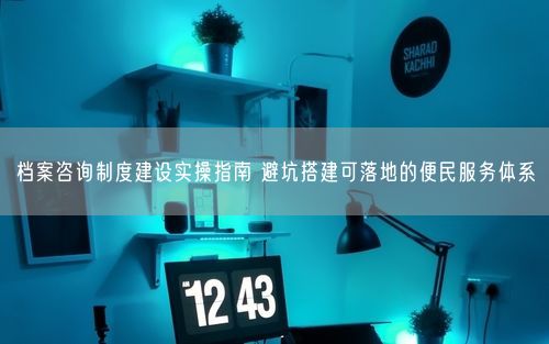 档案咨询制度建设实操指南 避坑搭建可落地的便民服务体系