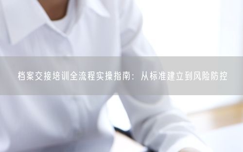 档案交接培训全流程实操指南：从标准建立到风险防控