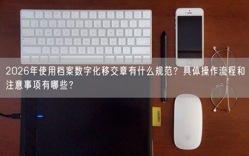 2026年使用档案数字化移交章有什么规范？具体操作流程和注意事项有哪些？