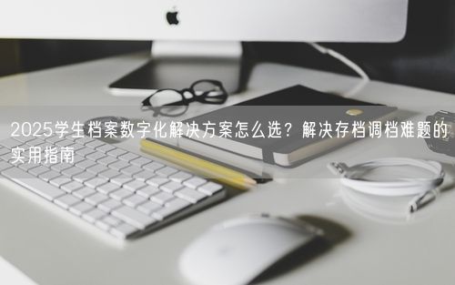 2025学生档案数字化解决方案怎么选？解决存档调档难题的实用指南