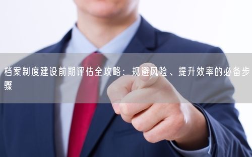 档案制度建设前期评估全攻略：规避风险、提升效率的必备步骤