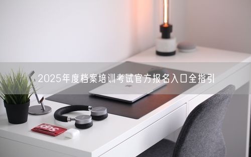 2025年度档案培训考试官方报名入口全指引