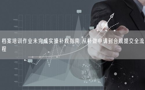 档案培训作业未完成实操补救指南 从补做申请到合规提交全流程
