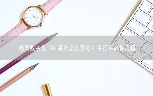 档案数字化 OA 系统怎么落地?手把手教你几招
