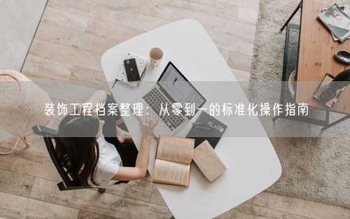 装饰工程档案整理：从零到一的标准化操作指南