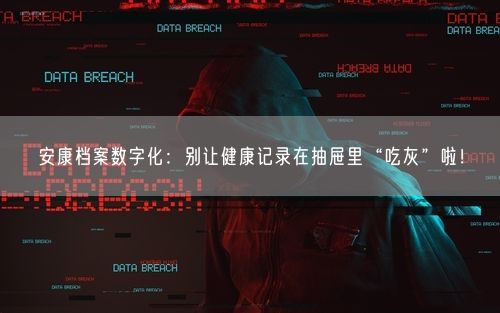 安康档案数字化：别让健康记录在抽屉里“吃灰”啦！