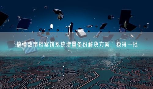 搞懂数字档案馆系统增量备份解决方案，稳得一批