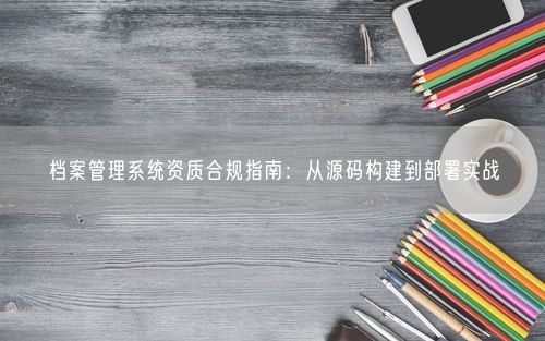 档案管理系统资质合规指南：从源码构建到部署实战
