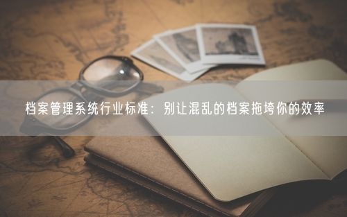 档案管理系统行业标准：别让混乱的档案拖垮你的效率