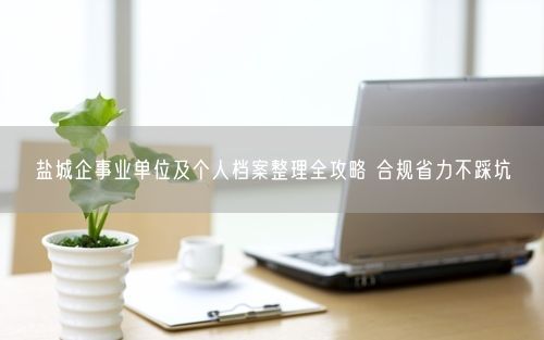 盐城企事业单位及个人档案整理全攻略 合规省力不踩坑