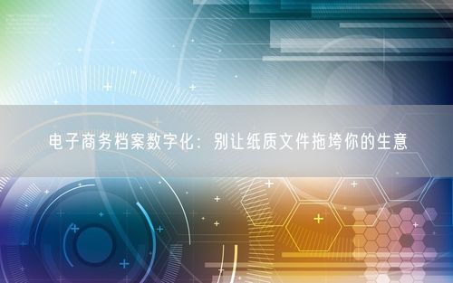 电子商务档案数字化：别让纸质文件拖垮你的生意