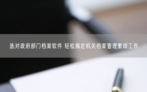 选对政府部门档案软件 轻松搞定机关档案管理繁琐工作