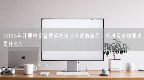 2026年开展档案管理系统培训考试的流程、标准及合规要求是什么？